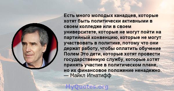 Есть много молодых канадцев, которые хотят быть политически активными в своем колледже или в своем университете, которые не могут пойти на партийный конвенцию, которые не могут участвовать в политике, потому что они