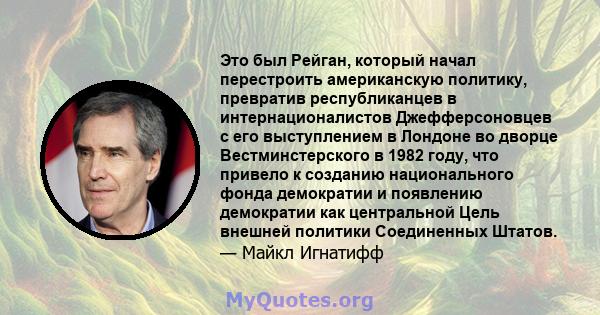 Это был Рейган, который начал перестроить американскую политику, превратив республиканцев в интернационалистов Джефферсоновцев с его выступлением в Лондоне во дворце Вестминстерского в 1982 году, что привело к созданию