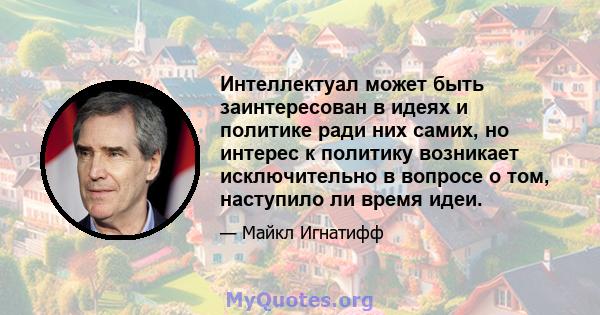 Интеллектуал может быть заинтересован в идеях и политике ради них самих, но интерес к политику возникает исключительно в вопросе о том, наступило ли время идеи.