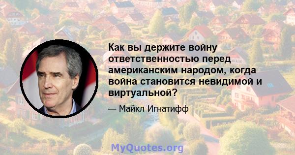 Как вы держите войну ответственностью перед американским народом, когда война становится невидимой и виртуальной?