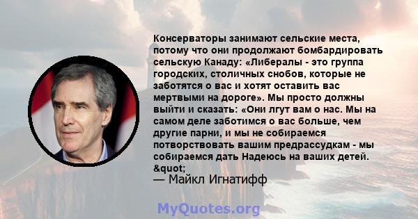 Консерваторы занимают сельские места, потому что они продолжают бомбардировать сельскую Канаду: «Либералы - это группа городских, столичных снобов, которые не заботятся о вас и хотят оставить вас мертвыми на дороге». Мы 