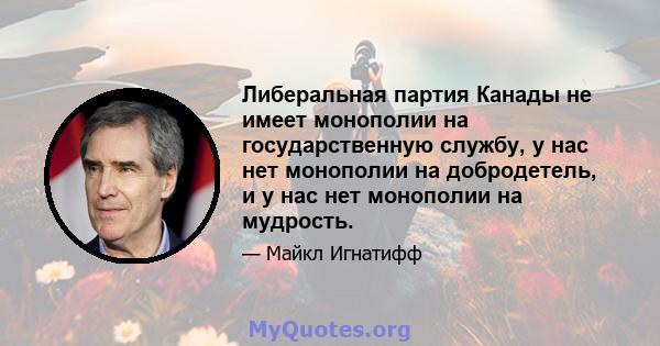 Либеральная партия Канады не имеет монополии на государственную службу, у нас нет монополии на добродетель, и у нас нет монополии на мудрость.