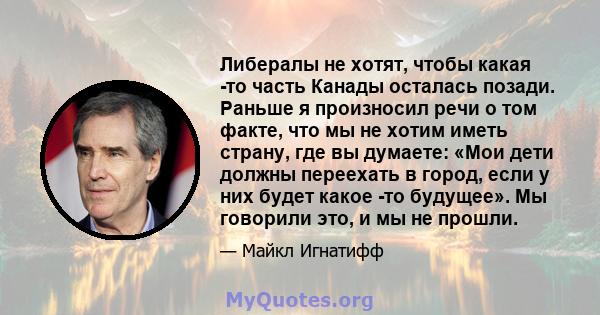 Либералы не хотят, чтобы какая -то часть Канады осталась позади. Раньше я произносил речи о том факте, что мы не хотим иметь страну, где вы думаете: «Мои дети должны переехать в город, если у них будет какое -то