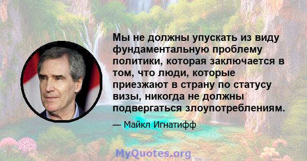 Мы не должны упускать из виду фундаментальную проблему политики, которая заключается в том, что люди, которые приезжают в страну по статусу визы, никогда не должны подвергаться злоупотреблениям.