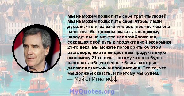 Мы не можем позволить себе тратить людей. Мы не можем позволить себе, чтобы люди думали, что игра закончилась, прежде чем она начнется. Мы должны сказать канадскому народу: вы не можете налогообложения, сокращая свой