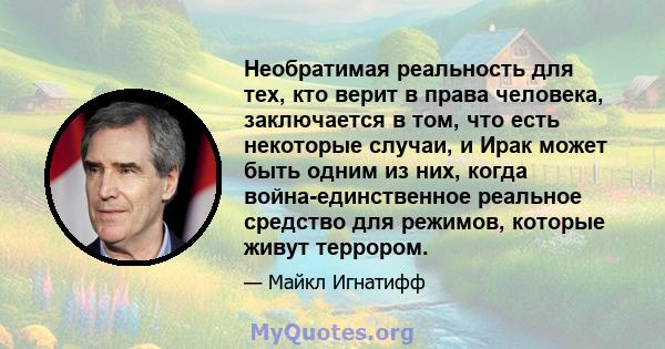 Необратимая реальность для тех, кто верит в права человека, заключается в том, что есть некоторые случаи, и Ирак может быть одним из них, когда война-единственное реальное средство для режимов, которые живут террором.