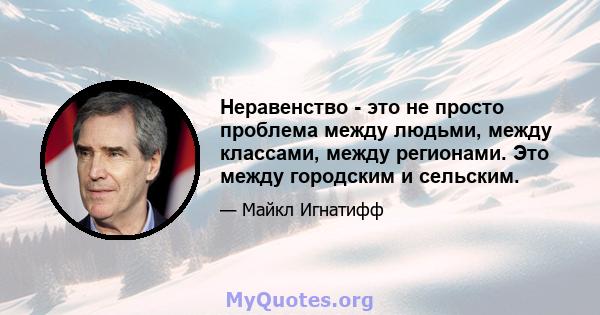 Неравенство - это не просто проблема между людьми, между классами, между регионами. Это между городским и сельским.