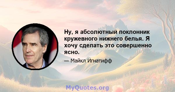 Ну, я абсолютный поклонник кружевного нижнего белья. Я хочу сделать это совершенно ясно.