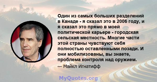 Один из самых больших разделений в Канаде - я сказал это в 2006 году, и я сказал это прямо в моей политической карьере - городская сельская местность. Многие части этой страны чувствуют себя полностью оставленными