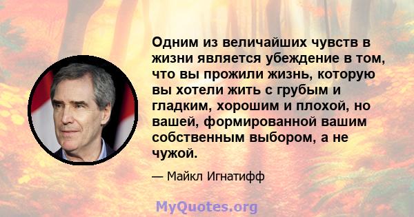 Одним из величайших чувств в жизни является убеждение в том, что вы прожили жизнь, которую вы хотели жить с грубым и гладким, хорошим и плохой, но вашей, формированной вашим собственным выбором, а не чужой.