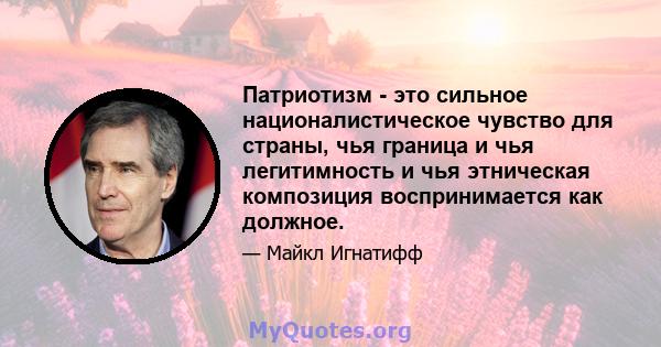 Патриотизм - это сильное националистическое чувство для страны, чья граница и чья легитимность и чья этническая композиция воспринимается как должное.