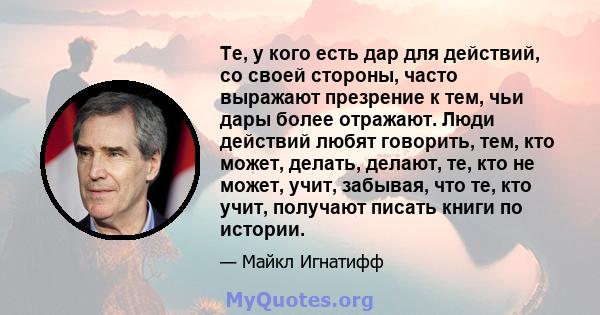 Те, у кого есть дар для действий, со своей стороны, часто выражают презрение к тем, чьи дары более отражают. Люди действий любят говорить, тем, кто может, делать, делают, те, кто не может, учит, забывая, что те, кто