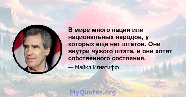 В мире много наций или национальных народов, у которых еще нет штатов. Они внутри чужого штата, и они хотят собственного состояния.