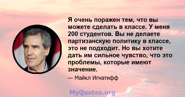 Я очень поражен тем, что вы можете сделать в классе. У меня 200 студентов. Вы не делаете партизанскую политику в классе, это не подходит. Но вы хотите дать им сильное чувство, что это проблемы, которые имеют значение.