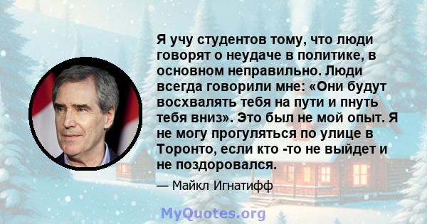 Я учу студентов тому, что люди говорят о неудаче в политике, в основном неправильно. Люди всегда говорили мне: «Они будут восхвалять тебя на пути и пнуть тебя вниз». Это был не мой опыт. Я не могу прогуляться по улице в 