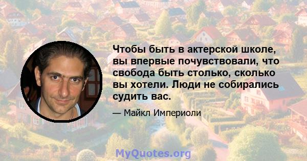 Чтобы быть в актерской школе, вы впервые почувствовали, что свобода быть столько, сколько вы хотели. Люди не собирались судить вас.