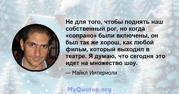 Не для того, чтобы поднять наш собственный рог, но когда «сопрано» были включены, он был так же хорош, как любой фильм, который выходил в театре. Я думаю, что сегодня это идет на множество шоу.