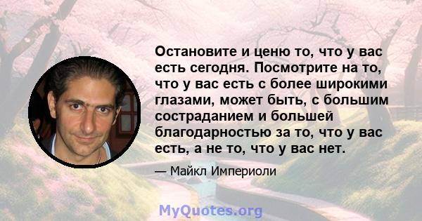 Остановите и ценю то, что у вас есть сегодня. Посмотрите на то, что у вас есть с более широкими глазами, может быть, с большим состраданием и большей благодарностью за то, что у вас есть, а не то, что у вас нет.