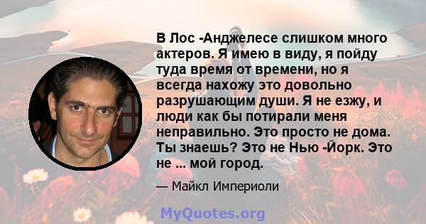 В Лос -Анджелесе слишком много актеров. Я имею в виду, я пойду туда время от времени, но я всегда нахожу это довольно разрушающим души. Я не езжу, и люди как бы потирали меня неправильно. Это просто не дома. Ты знаешь?