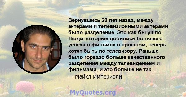 Вернувшись 20 лет назад, между актерами и телевизионными актерами было разделение. Это как бы ушло. Люди, которые добились большого успеха в фильмах в прошлом, теперь хотят быть по телевизору. Раньше было гораздо больше 