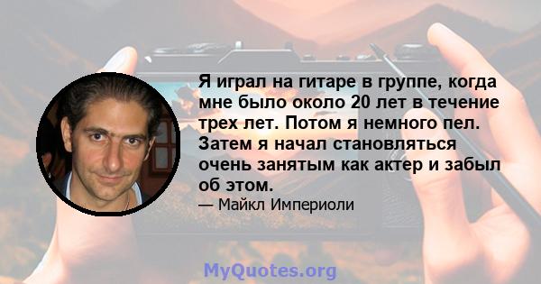 Я играл на гитаре в группе, когда мне было около 20 лет в течение трех лет. Потом я немного пел. Затем я начал становляться очень занятым как актер и забыл об этом.