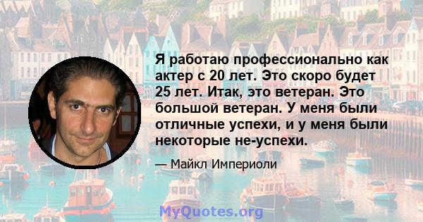 Я работаю профессионально как актер с 20 лет. Это скоро будет 25 лет. Итак, это ветеран. Это большой ветеран. У меня были отличные успехи, и у меня были некоторые не-успехи.