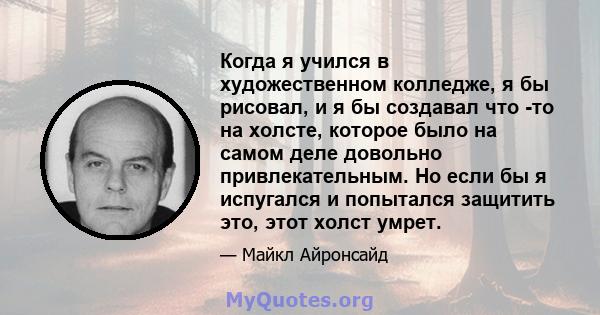 Когда я учился в художественном колледже, я бы рисовал, и я бы создавал что -то на холсте, которое было на самом деле довольно привлекательным. Но если бы я испугался и попытался защитить это, этот холст умрет.