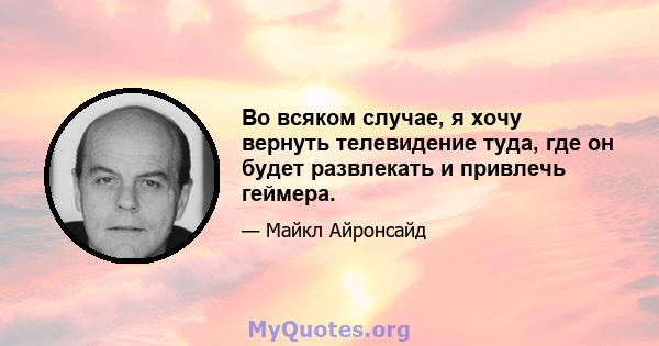 Во всяком случае, я хочу вернуть телевидение туда, где он будет развлекать и привлечь геймера.