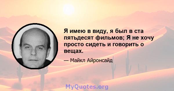 Я имею в виду, я был в ста пятьдесят фильмов; Я не хочу просто сидеть и говорить о вещах.