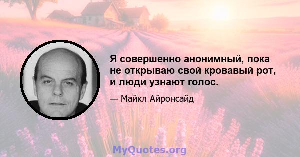 Я совершенно анонимный, пока не открываю свой кровавый рот, и люди узнают голос.