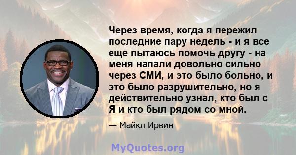 Через время, когда я пережил последние пару недель - и я все еще пытаюсь помочь другу - на меня напали довольно сильно через СМИ, и это было больно, и это было разрушительно, но я действительно узнал, кто был с Я и кто