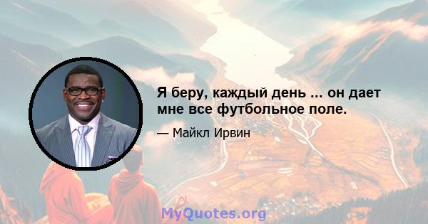 Я беру, каждый день ... он дает мне все футбольное поле.