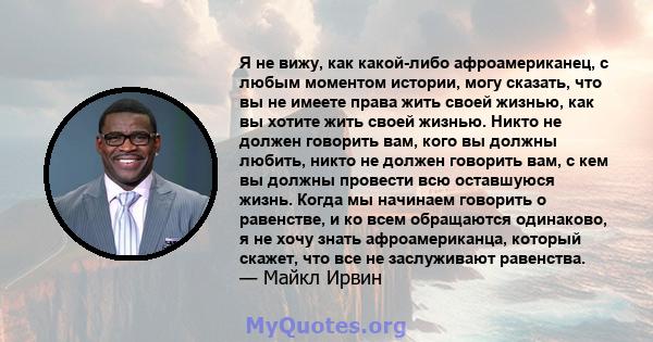 Я не вижу, как какой-либо афроамериканец, с любым моментом истории, могу сказать, что вы не имеете права жить своей жизнью, как вы хотите жить своей жизнью. Никто не должен говорить вам, кого вы должны любить, никто не