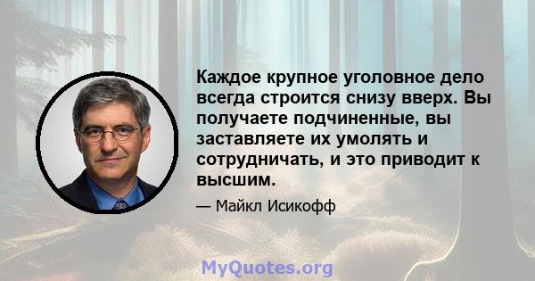 Каждое крупное уголовное дело всегда строится снизу вверх. Вы получаете подчиненные, вы заставляете их умолять и сотрудничать, и это приводит к высшим.