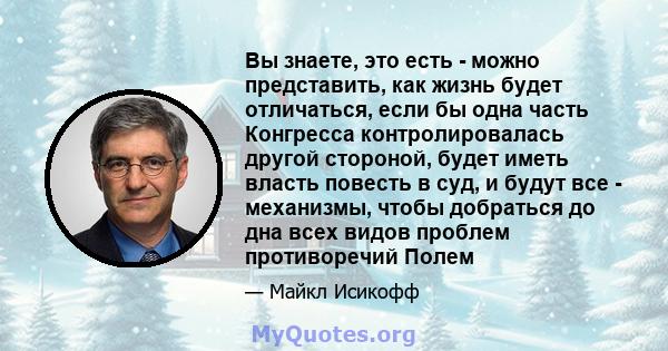 Вы знаете, это есть - можно представить, как жизнь будет отличаться, если бы одна часть Конгресса контролировалась другой стороной, будет иметь власть повесть в суд, и будут все - механизмы, чтобы добраться до дна всех