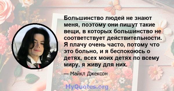 Большинство людей не знают меня, поэтому они пишут такие вещи, в которых большинство не соответствует действительности. Я плачу очень часто, потому что это больно, и я беспокоюсь о детях, всех моих детях по всему миру,