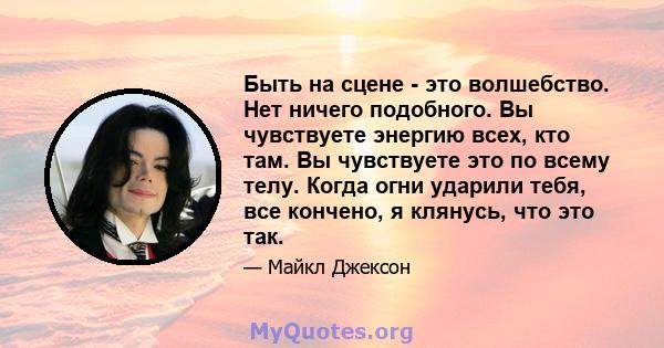 Быть на сцене - это волшебство. Нет ничего подобного. Вы чувствуете энергию всех, кто там. Вы чувствуете это по всему телу. Когда огни ударили тебя, все кончено, я клянусь, что это так.