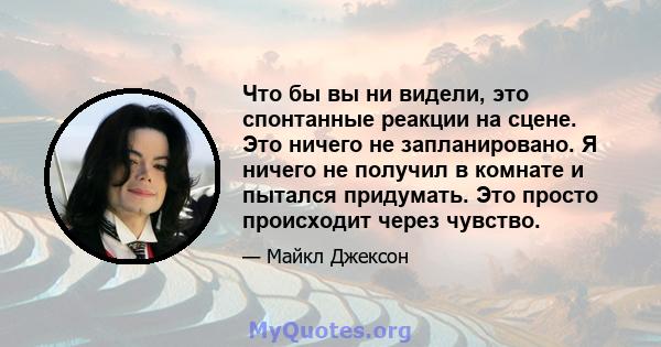 Что бы вы ни видели, это спонтанные реакции на сцене. Это ничего не запланировано. Я ничего не получил в комнате и пытался придумать. Это просто происходит через чувство.