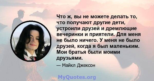 Что ж, вы не можете делать то, что получают другие дети, устроили друзей и дремлющие вечеринки и приятели. Для меня не было ничего. У меня не было друзей, когда я был маленьким. Мои братья были моими друзьями.