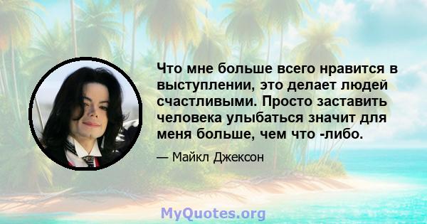 Что мне больше всего нравится в выступлении, это делает людей счастливыми. Просто заставить человека улыбаться значит для меня больше, чем что -либо.