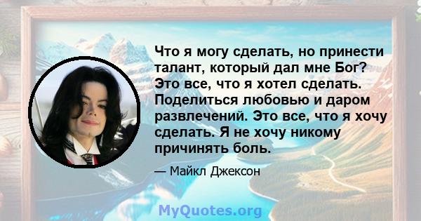 Что я могу сделать, но принести талант, который дал мне Бог? Это все, что я хотел сделать. Поделиться любовью и даром развлечений. Это все, что я хочу сделать. Я не хочу никому причинять боль.