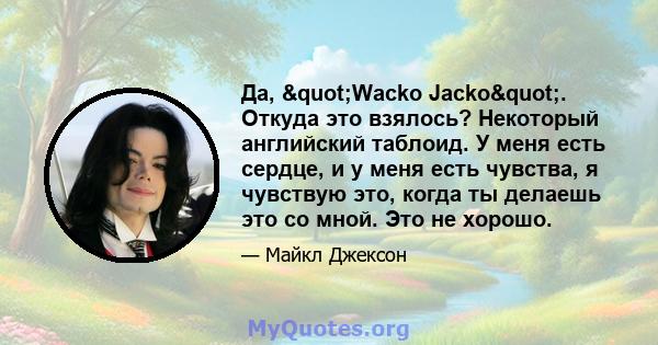 Да, "Wacko Jacko". Откуда это взялось? Некоторый английский таблоид. У меня есть сердце, и у меня есть чувства, я чувствую это, когда ты делаешь это со мной. Это не хорошо.