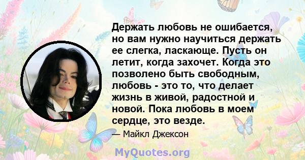 Держать любовь не ошибается, но вам нужно научиться держать ее слегка, ласкающе. Пусть он летит, когда захочет. Когда это позволено быть свободным, любовь - это то, что делает жизнь в живой, радостной и новой. Пока