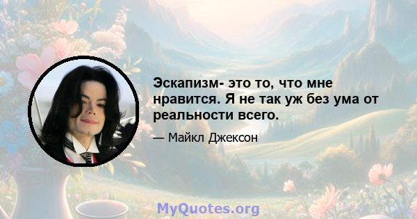 Эскапизм- это то, что мне нравится. Я не так уж без ума от реальности всего.