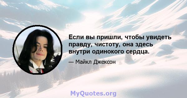 Если вы пришли, чтобы увидеть правду, чистоту, она здесь внутри одинокого сердца.