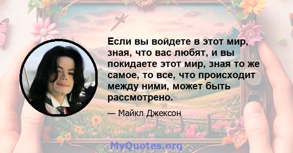 Если вы войдете в этот мир, зная, что вас любят, и вы покидаете этот мир, зная то же самое, то все, что происходит между ними, может быть рассмотрено.