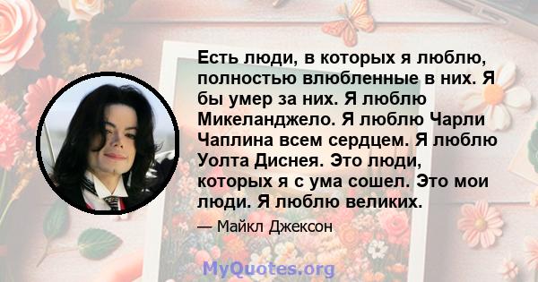 Есть люди, в которых я люблю, полностью влюбленные в них. Я бы умер за них. Я люблю Микеланджело. Я люблю Чарли Чаплина всем сердцем. Я люблю Уолта Диснея. Это люди, которых я с ума сошел. Это мои люди. Я люблю великих.