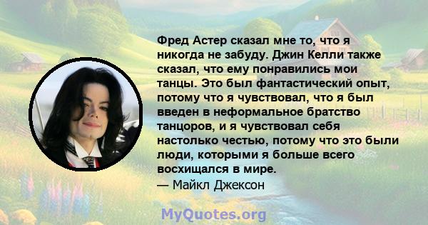 Фред Астер сказал мне то, что я никогда не забуду. Джин Келли также сказал, что ему понравились мои танцы. Это был фантастический опыт, потому что я чувствовал, что я был введен в неформальное братство танцоров, и я