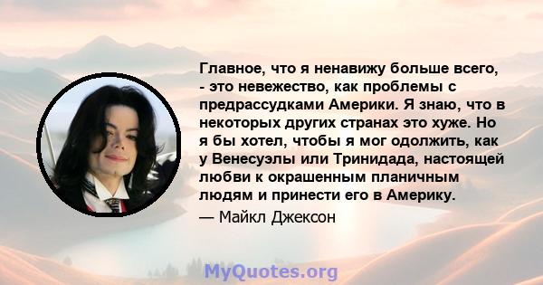 Главное, что я ненавижу больше всего, - это невежество, как проблемы с предрассудками Америки. Я знаю, что в некоторых других странах это хуже. Но я бы хотел, чтобы я мог одолжить, как у Венесуэлы или Тринидада,