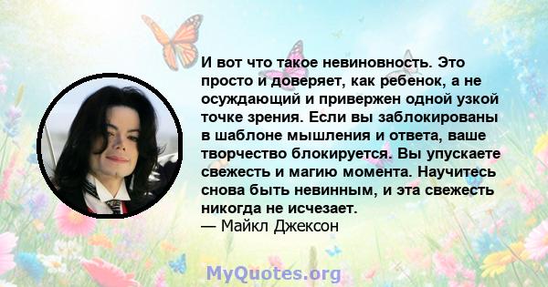 И вот что такое невиновность. Это просто и доверяет, как ребенок, а не осуждающий и привержен одной узкой точке зрения. Если вы заблокированы в шаблоне мышления и ответа, ваше творчество блокируется. Вы упускаете